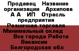 Продавец › Название организации ­ Архипова А.А., ИП › Отрасль предприятия ­ Розничная торговля › Минимальный оклад ­ 6 000 - Все города Работа » Вакансии   . Белгородская обл.,Белгород г.